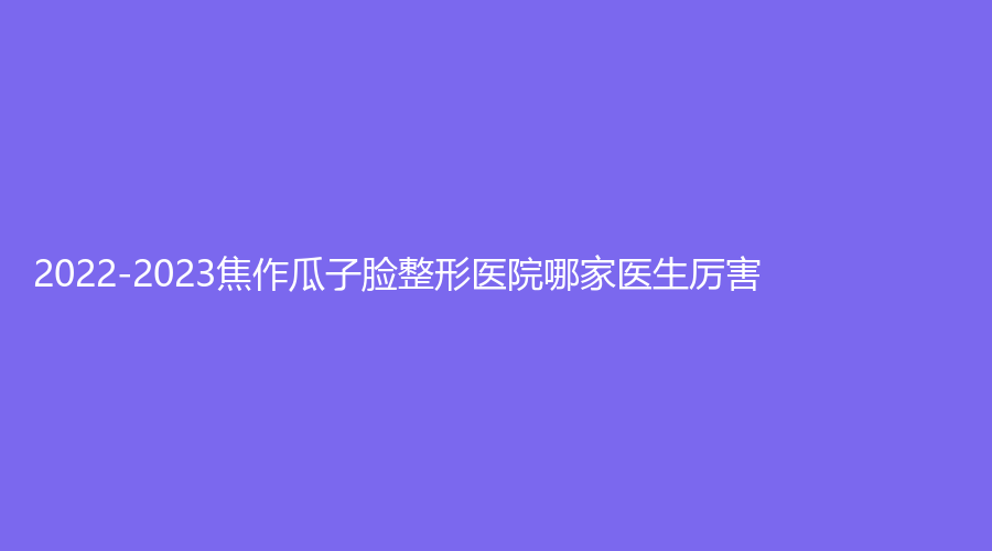 2022-2023焦作瓜子臉整形醫(yī)院哪家醫(yī)生厲害？惠仁醫(yī)院科、蒙娜麗沙診所、陶子診所等機(jī)構(gòu)榜上有名！