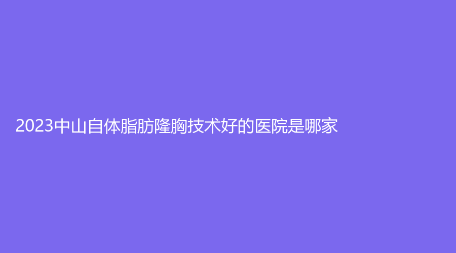 2023中山自體脂肪隆胸技術(shù)好的醫(yī)院是哪家？