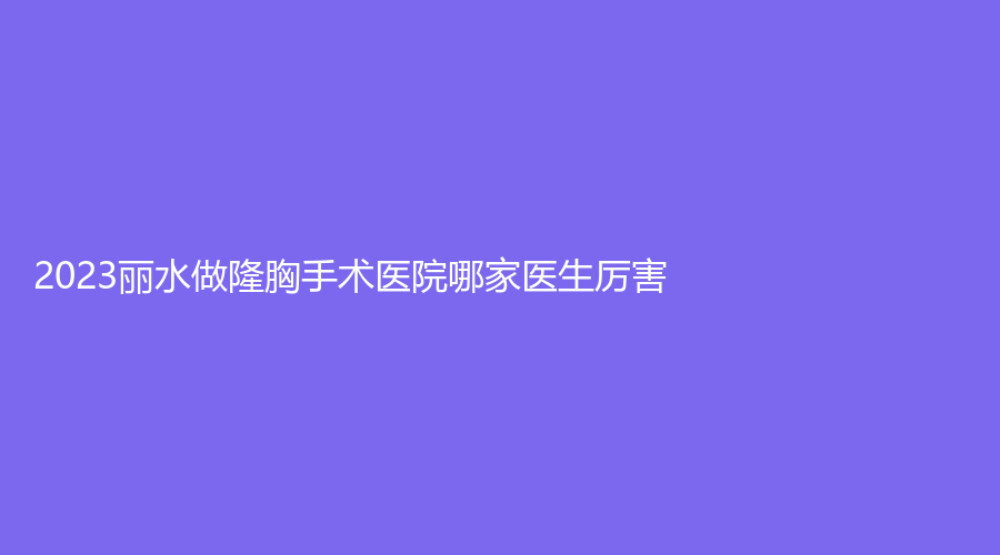 2023麗水做隆胸手術(shù)醫(yī)院哪家醫(yī)生厲害？思齊外科、家家診所、芘麗芙外科等機(jī)構(gòu)登頂前五！