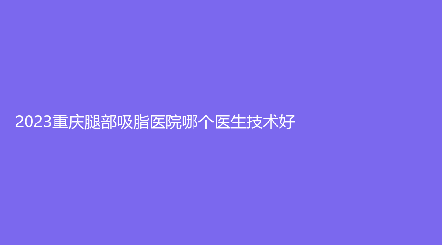 2023重慶腿部吸脂醫(yī)院哪個醫(yī)生技術(shù)好？當代外科醫(yī)院這家醫(yī)院、璽雅診所、柏漫診所等機構(gòu)哪個效果好？