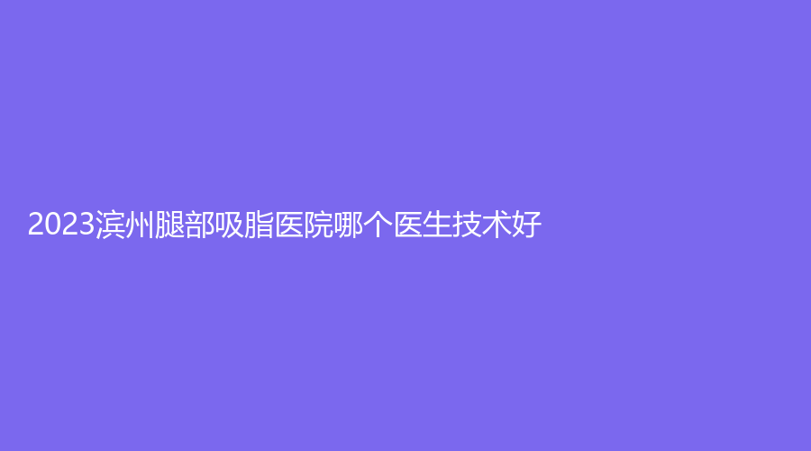 2023濱州腿部吸脂醫(yī)院哪個(gè)醫(yī)生技術(shù)好？曦朵華美、濱城方超診所、沾化縣人民醫(yī)院科等機(jī)構(gòu)哪個(gè)效果好？
