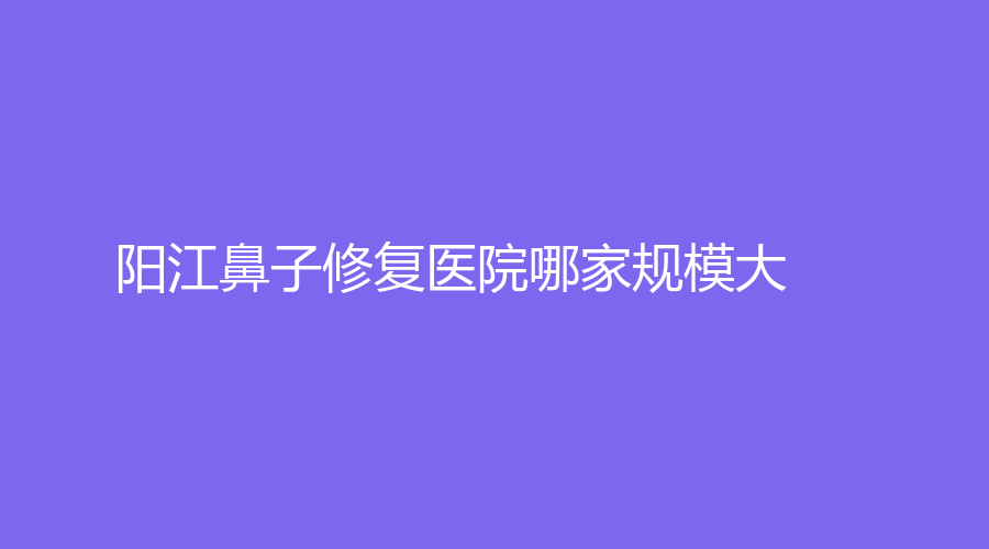 陽江鼻子修復醫(yī)院哪家規(guī)模大？南南致美診所、陽春苑洪雷診所、市人民醫(yī)院燒傷外科等機構哪家便宜？