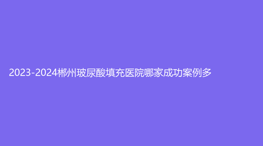 2023-2024郴州玻尿酸填充醫(yī)院哪家成功案例多？星美域、維納斯、現(xiàn)代女子醫(yī)院醫(yī)學中心等機構哪家好？
