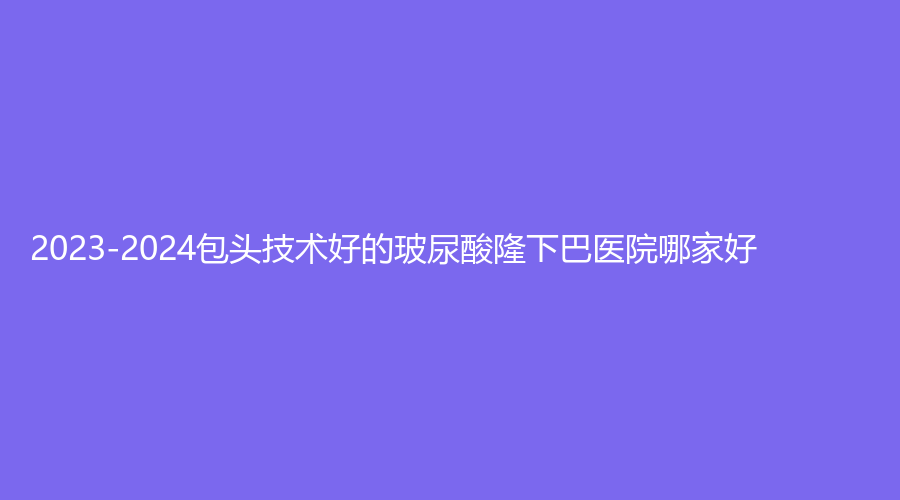 2023-2024包頭技術(shù)好的玻尿酸隆下巴醫(yī)院哪家好？伽藍(lán)（原巴諾巴奇)、醫(yī)學(xué)院第二附屬醫(yī)院醫(yī)學(xué)科、伊維美悅己等機構(gòu)穩(wěn)居前五！