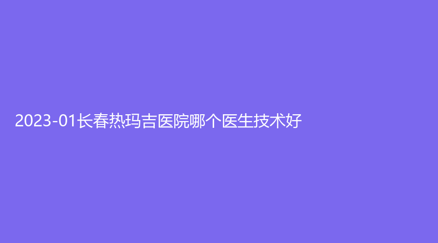 2023-01長(zhǎng)春熱瑪吉醫(yī)院哪個(gè)醫(yī)生技術(shù)好？