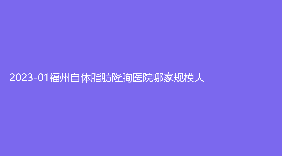 2023-01福州自體脂肪隆胸醫(yī)院哪家規(guī)模大？雅瑟時光診所、中意、仁禾等機構登頂前五！