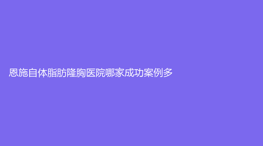 恩施自體脂肪隆胸醫(yī)院哪家成功案例多？熹美、美年華外科醫(yī)院、嘉美娜等機(jī)構(gòu)穩(wěn)居前三！