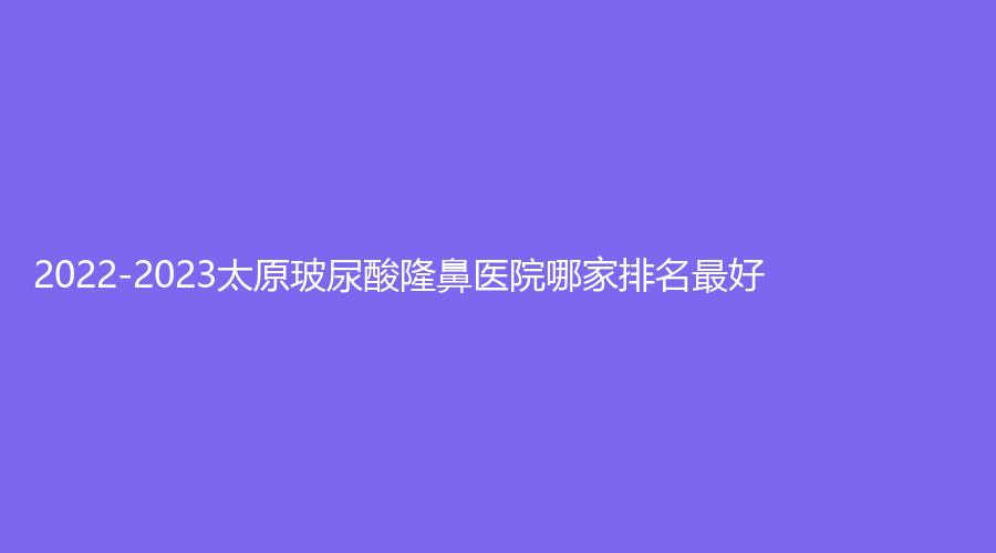 2022-2023太原玻尿酸隆鼻醫(yī)院哪家排名好？