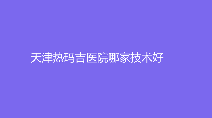 天津熱瑪吉醫(yī)院哪家技術(shù)好？