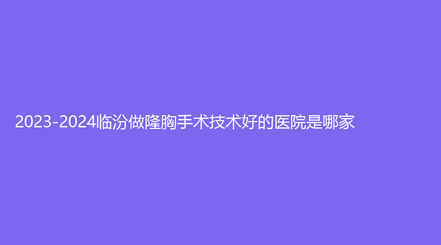 2023-2024臨汾做隆胸手術(shù)技術(shù)好的醫(yī)院是哪家？齒科診所、堯都恒信齒科診所、雅美等機(jī)構(gòu)登頂前三！