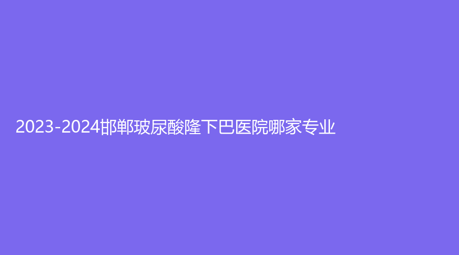 2023-2024邯鄲玻尿酸隆下巴醫(yī)院哪家專業(yè)？