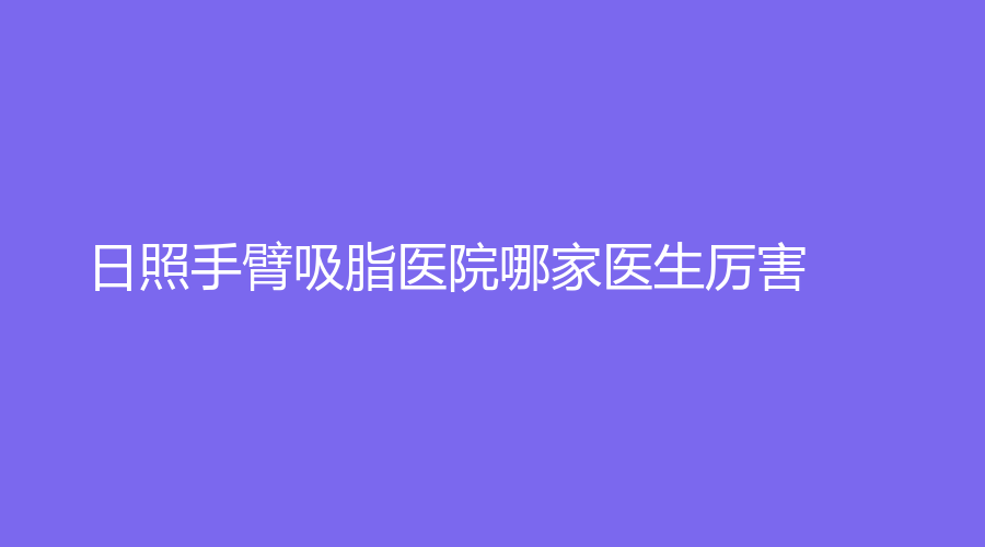 日照手臂吸脂醫(yī)院哪家醫(yī)生厲害？仁愛醫(yī)院科、美林苑、賽特診所等機(jī)構(gòu)哪個(gè)便宜？