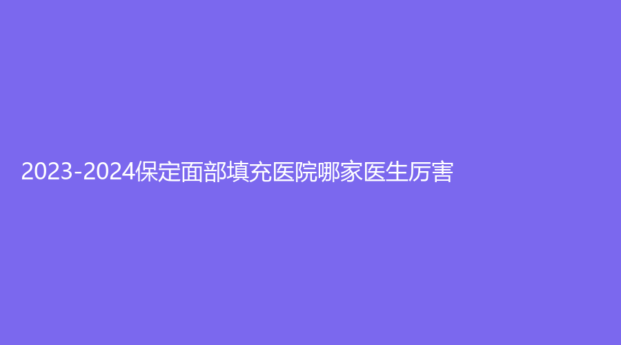 2023-2024保定面部填充醫(yī)院哪家醫(yī)生厲害？市第五醫(yī)院科、悅媛診所、慕尚等機(jī)構(gòu)位列前三！