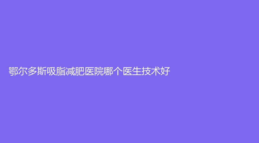鄂爾多斯吸脂減肥醫(yī)院哪個醫(yī)生技術好？麗爾美醫(yī)學診所、天王醫(yī)學、華健醫(yī)院科等機構哪家技術好？
