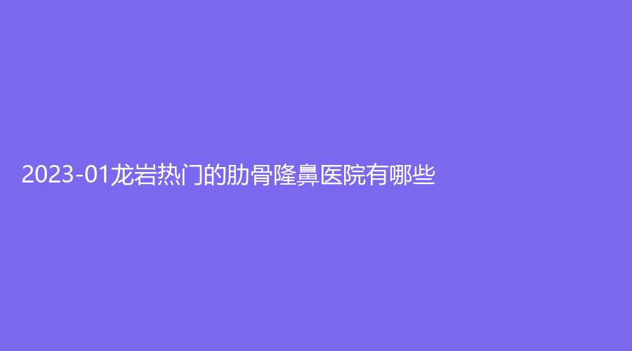 2023-01龍巖熱門的肋骨隆鼻醫(yī)院有哪些？市第二醫(yī)院燒傷科、人民醫(yī)院燒傷科、晶膚等機構(gòu)哪個效果好？
