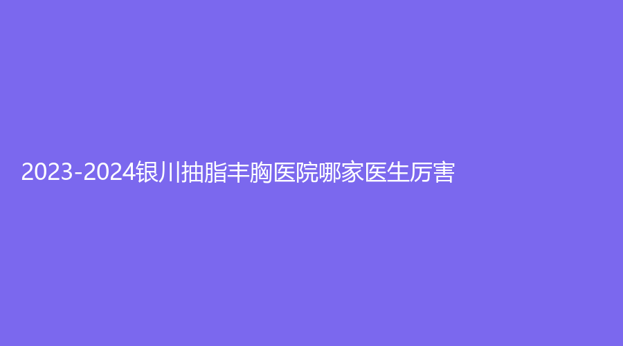 2023-2024銀川抽脂豐胸醫(yī)院哪家醫(yī)生厲害？悅萊麗格、楓尚、百思美診所等機構哪家醫(yī)生有責任心？
