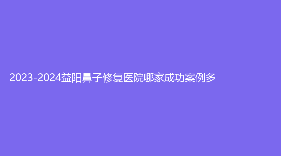 2023-2024益陽(yáng)鼻子修復(fù)醫(yī)院哪家成功案例多？