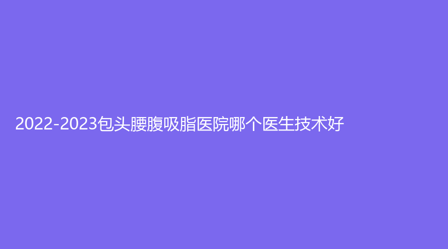 2022-2023包頭腰腹吸脂醫(yī)院哪個(gè)醫(yī)生技術(shù)好？