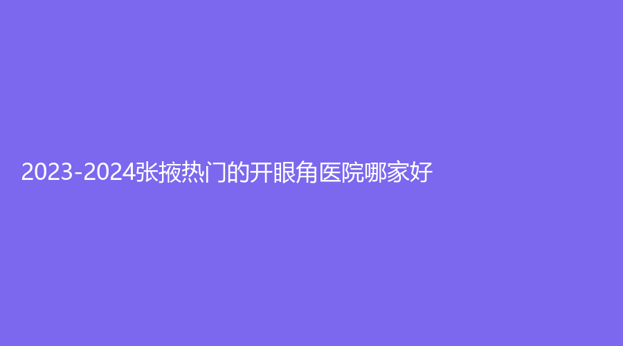 2023-2024張掖熱門的開眼角醫(yī)院哪家好？