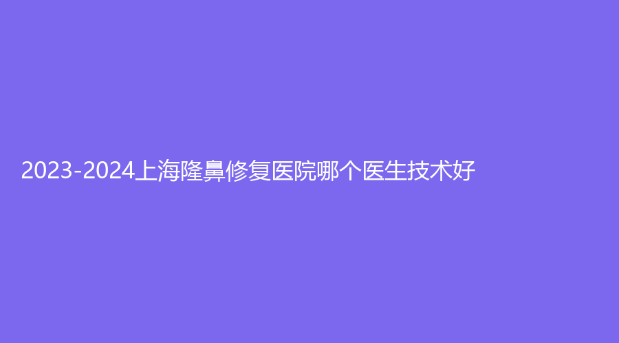 2023-2024上海隆鼻修復(fù)醫(yī)院哪個(gè)醫(yī)生技術(shù)好？醫(yī)顏、晨希、韓嘯等機(jī)構(gòu)倍受青睞！