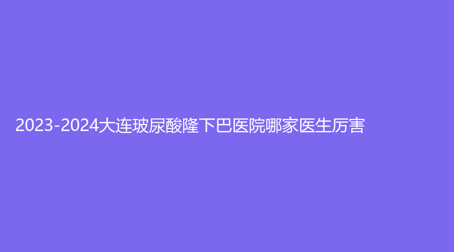2023-2024大連玻尿酸隆下巴醫(yī)院哪家醫(yī)生厲害？