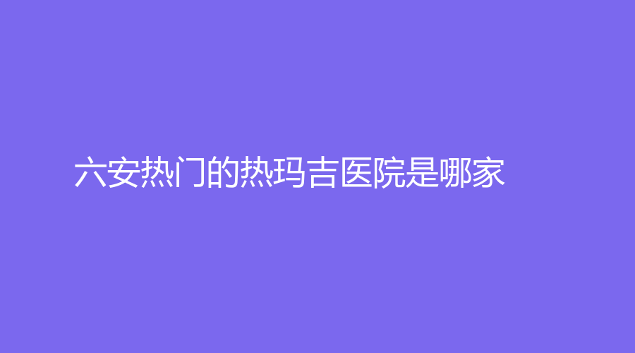 六安熱門的熱瑪吉醫(yī)院是哪家？
