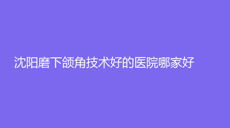 沈陽(yáng)磨下頜角技術(shù)好的醫(yī)院哪家好？愛爾眼視光醫(yī)院、朗麗診所、利百加等機(jī)構(gòu)哪家醫(yī)生專業(yè)？