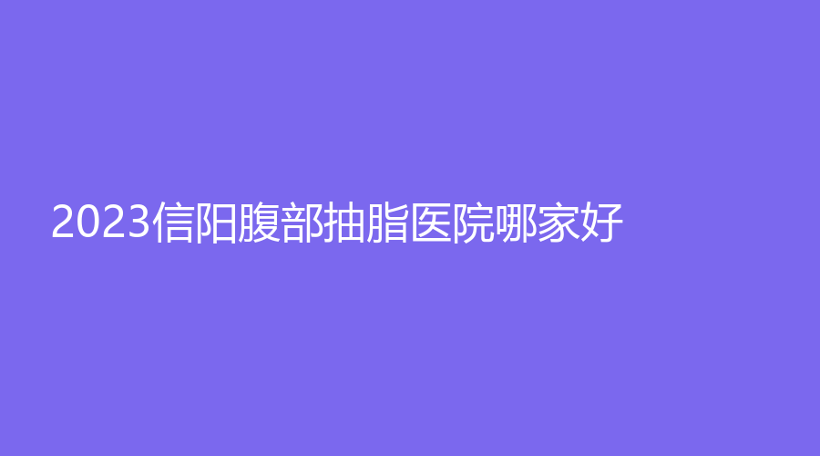 2023信陽腹部抽脂醫(yī)院哪家好？美星診所、金霞、紫涵等機(jī)構(gòu)哪家案例多？