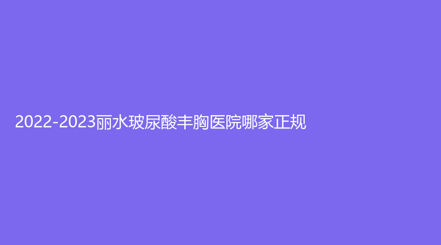 2022-2023麗水玻尿酸豐胸醫(yī)院哪家正規(guī)？女人香診所、市人民醫(yī)院燒傷外科、華美外科等機(jī)構(gòu)哪個(gè)費(fèi)用低？