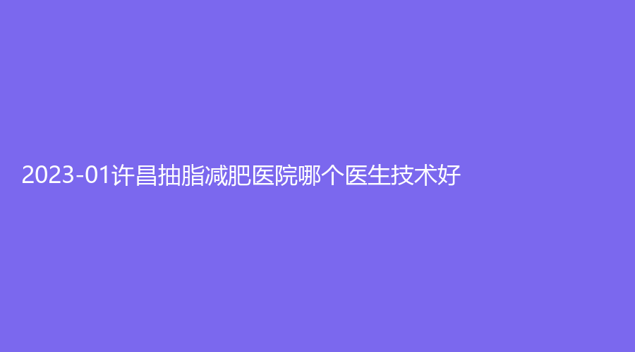 2023-01許昌抽脂減肥醫(yī)院哪個(gè)醫(yī)生技術(shù)好？