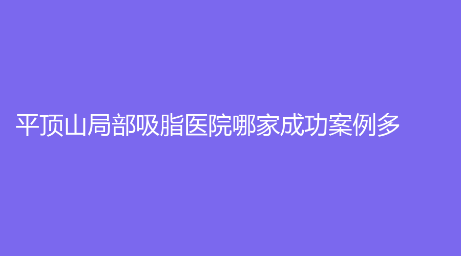 平頂山局部吸脂醫(yī)院哪家成功案例多？友誼袁東診所、安一峰醫(yī)學(xué)、汝州臻美等機(jī)構(gòu)位列前五！