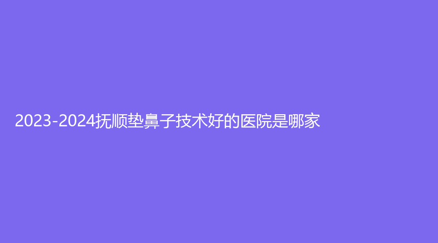 2023-2024撫順墊鼻子技術(shù)好的醫(yī)院是哪家？陽光、眼病醫(yī)院、于晶科診所等機構(gòu)哪家更專業(yè)？