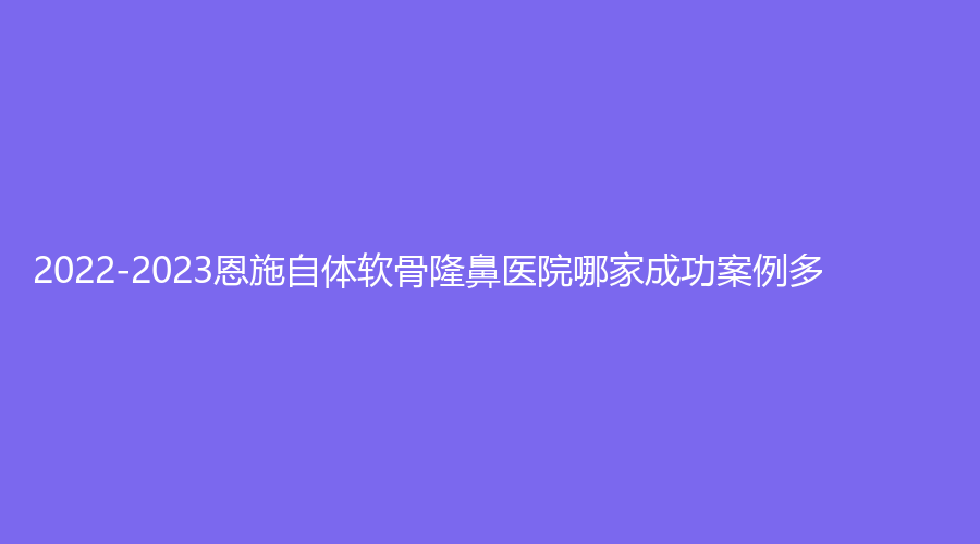 2022-2023恩施自體軟骨隆鼻醫(yī)院哪家成功案例多？