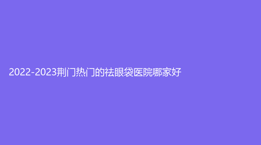 2022-2023荊門熱門的祛眼袋醫(yī)院哪家好？