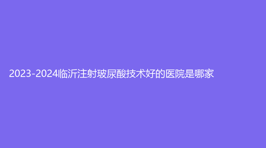 2023-2024臨沂注射玻尿酸技術(shù)好的醫(yī)院是哪家？