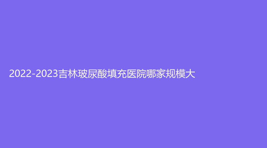 2022-2023吉林玻尿酸填充醫(yī)院哪家規(guī)模大？延吉李京云、善美寧、集安徐秀云外科診所等機(jī)構(gòu)上榜！