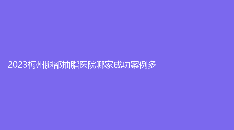 2023梅州腿部抽脂醫(yī)院哪家成功案例多？