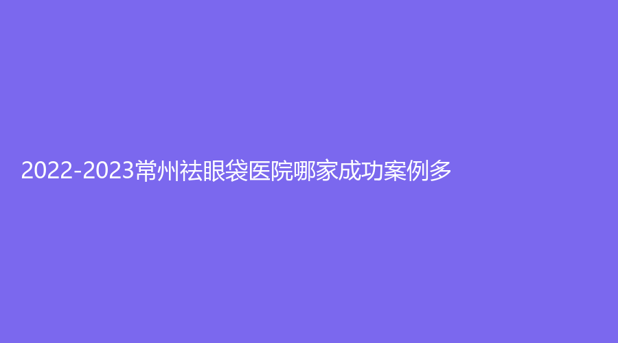 2022-2023常州祛眼袋醫(yī)院哪家成功案例多？