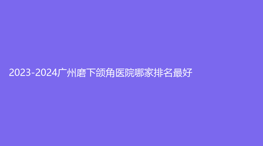 2023-2024廣州磨下頜角醫(yī)院哪家排名好？