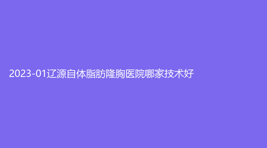 2023-01遼源自體脂肪隆胸醫(yī)院哪家技術(shù)好？