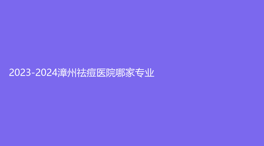 2023-2024漳州祛痘醫(yī)院哪家專業(yè)？