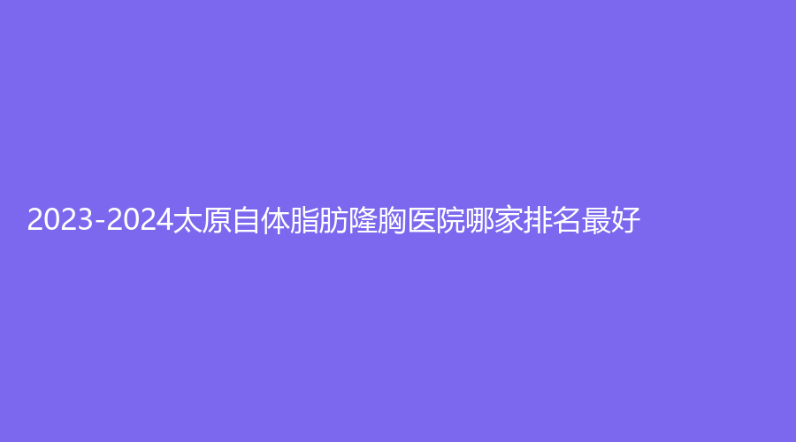 2023-2024太原自體脂肪隆胸醫(yī)院哪家排名好？