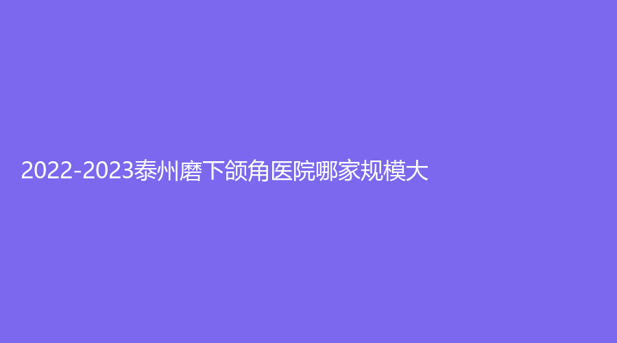 2022-2023泰州磨下頜角醫(yī)院哪家規(guī)模大？中國醫(yī)藥城醫(yī)院微創(chuàng)中心、泰勒美、興化艾尚美等機構(gòu)哪家案例多？