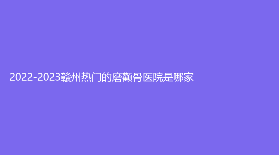 2022-2023贛州熱門的磨顴骨醫(yī)院是哪家？吉相美雕診所、華興、儷人等機(jī)構(gòu)哪個(gè)效果好？