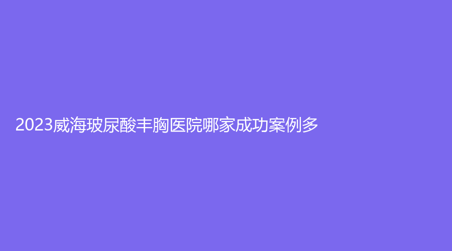 2023威海玻尿酸豐胸醫(yī)院哪家成功案例多？