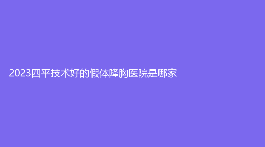 2023四平技術(shù)好的假體隆胸醫(yī)院是哪家？王清純?cè)\所、金諾診所、英俊診所等機(jī)構(gòu)位列前五！