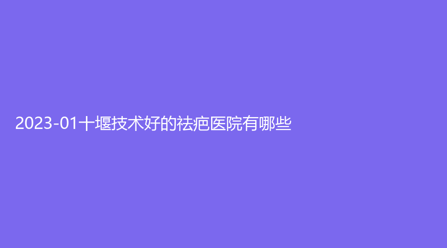 2023-01十堰技術(shù)好的祛疤醫(yī)院有哪些？海菲醫(yī)學(xué)診所、東慧、陽光等機(jī)構(gòu)哪個便宜？