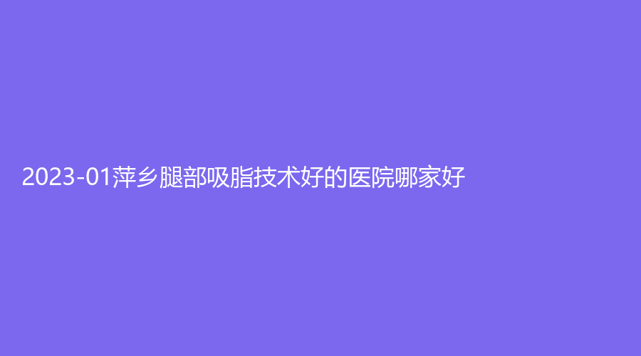 2023-01萍鄉(xiāng)腿部吸脂技術好的醫(yī)院哪家好？