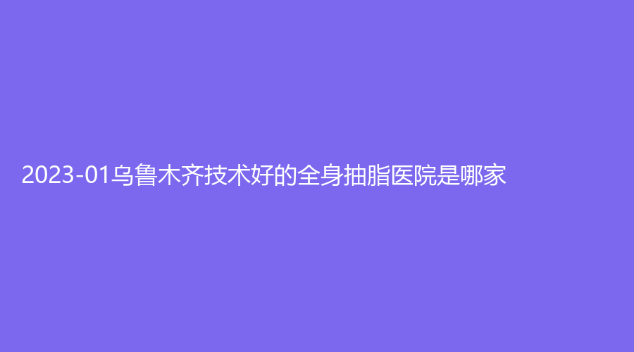 2023-01烏魯木齊技術(shù)好的全身抽脂醫(yī)院是哪家？