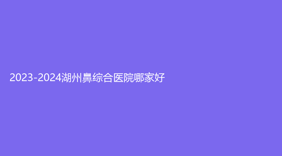 2023-2024湖州鼻綜合醫(yī)院哪家好？陳笑、熹顏診所、月集診所等機構(gòu)哪家靠譜？
